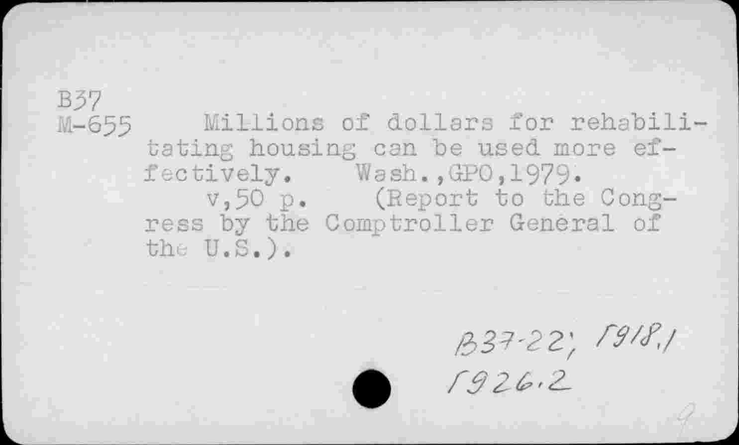 ﻿B37
M-655 Millions of dollars for rehabilitating housing can be used more effectively. Wash.,GPO,1979« v,50 p. (Report to the Congress by the Comptroller General of the U.S.).
№'22',